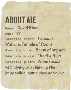 About me
Name: David RheaAge: 47
Favorite caves: Peacock, Wakulla, Temple of DoomFavorite book: Point of Impact Favorite movie: The Big BlueFavorite quote: When faced with dying or achieving the impossible, some choose to live.