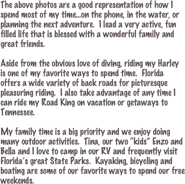 The above photos are a good representation of how I spend most of my time...on the phone, in the water, or planning the next adventure.  I lead a very active, fun filled life that is blessed with a wonderful family and great friends.

Aside from the obvious love of diving, riding my Harley is one of my favorite ways to spend time.  Florida offers a wide variety of back roads for picturesque pleasuring riding.  I also take advantage of any time I can ride my Road King on vacation or getaways to Tennessee.

My family time is a big priority and we enjoy doing many outdoor activities.  Tina, our two “kids” Enzo and Bella and I love to camp in our RV and frequently visit Florida’s great State Parks.  Kayaking, bicycling and boating are some of our favorite ways to spend our free weekends.

