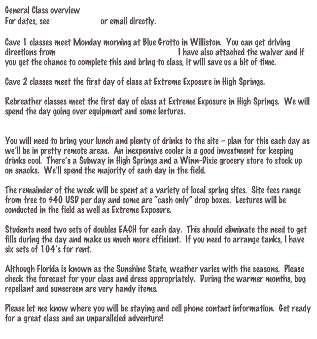 General Class overview
For dates, see www.gue.com or email directly.

Cave 1 classes meet Monday morning at Blue Grotto in Williston.  You can get driving directions from www.divebluegrotto.com/map.html I have also attached the waiver and if you get the chance to complete this and bring to class, it will save us a bit of time.  

Cave 2 classes meet the first day of class at Extreme Exposure in High Springs.

Rebreather classes meet the first day of class at Extreme Exposure in High Springs.  We will spend the day going over equipment and some lectures.


You will need to bring your lunch and plenty of drinks to the site – plan for this each day as we’ll be in pretty remote areas.  An inexpensive cooler is a good investment for keeping drinks cool.  There’s a Subway in High Springs and a Winn-Dixie grocery store to stock up on snacks.  We’ll spend the majority of each day in the field.

The remainder of the week will be spent at a variety of local spring sites.  Site fees range from free to $40 USD per day and some are “cash only” drop boxes.  Lectures will be conducted in the field as well as Extreme Exposure.  
 
Students need two sets of doubles EACH for each day.  This should eliminate the need to get fills during the day and make us much more efficient.  If you need to arrange tanks, I have six sets of 104’s for rent.

Although Florida is known as the Sunshine State, weather varies with the seasons.  Please check the forecast for your class and dress appropriately.  During the warmer months, bug repellant and sunscreen are very handy items.
 
Please let me know where you will be staying and cell phone contact information.  Get ready for a great class and an unparalleled adventure!
